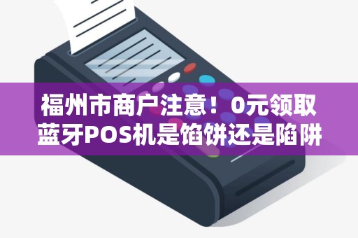 福州市商户注意！0元领取蓝牙POS机是馅饼还是陷阱？揭秘背后隐藏的3大风险！