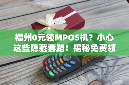 福州0元领MPOS机？小心这些隐藏套路！揭秘免费领取背后的真相