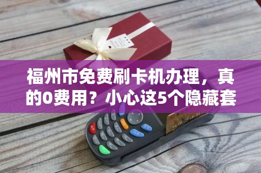 福州市免费刷卡机办理，真的0费用？小心这5个隐藏套路！