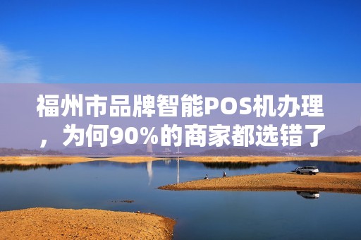 福州市品牌智能POS机办理，为何90%的商家都选错了？揭秘3大避坑指南！