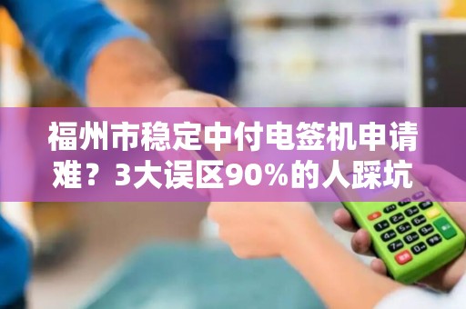 福州市稳定中付电签机申请难？3大误区90%的人踩坑，第2条最致命！