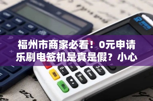 福州市商家必看！0元申请乐刷电签机是真是假？小心这些隐藏套路！