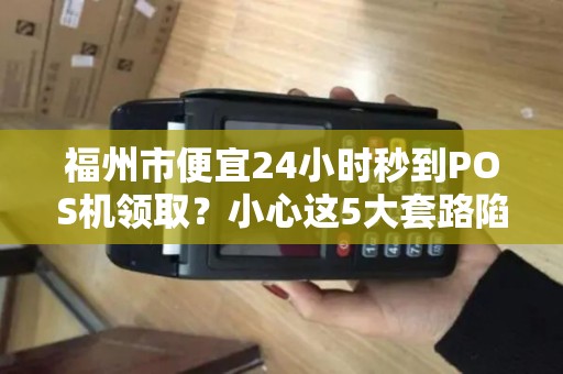 福州市便宜24小时秒到POS机领取？小心这5大套路陷阱！