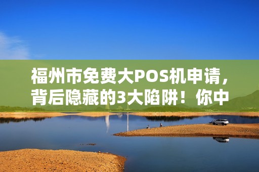 福州市免费大POS机申请，背后隐藏的3大陷阱！你中招了吗？