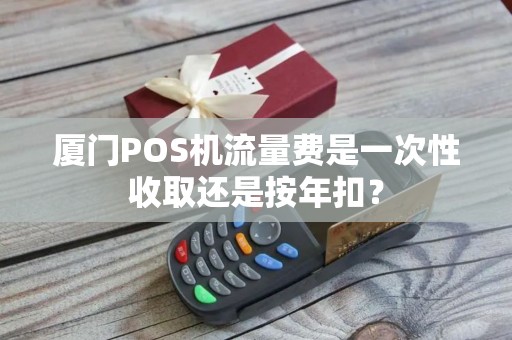 厦门POS机流量费是一次性收取还是按年扣？