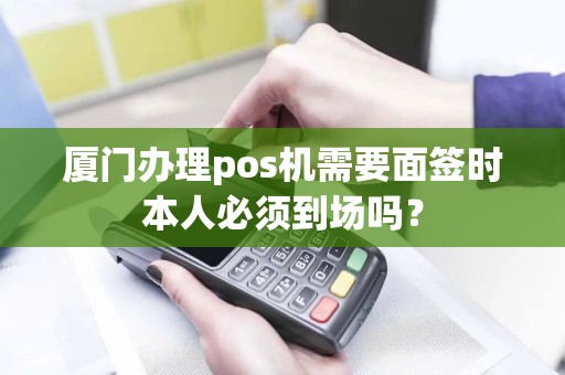 厦门办理pos机需要面签时本人必须到场吗？