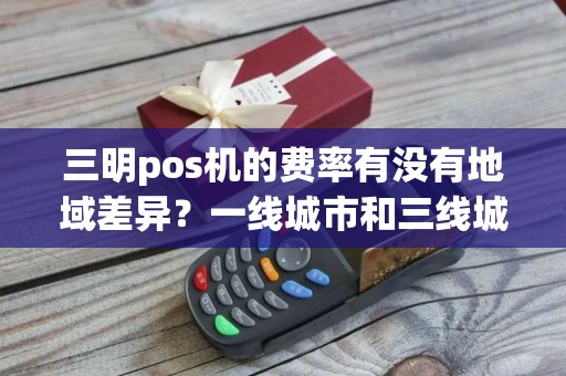 三明pos机的费率有没有地域差异？一线城市和三线城市不一样？