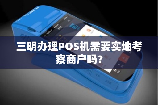 三明办理POS机需要实地考察商户吗？