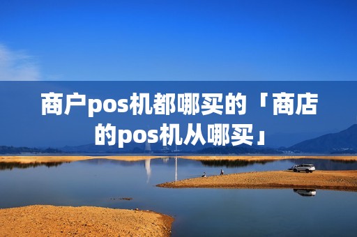 商户pos机都哪买的「商店的pos机从哪买」 商户pos机都哪买的「商店的pos机从哪买」